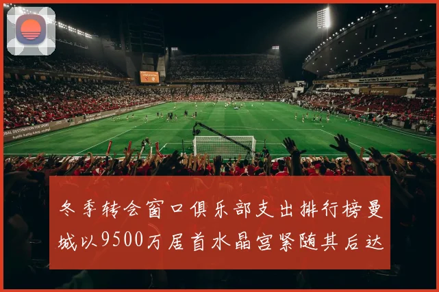 冬季转会窗口俱乐部支出排行榜曼城以9500万居首水晶宫紧随其后达8970万