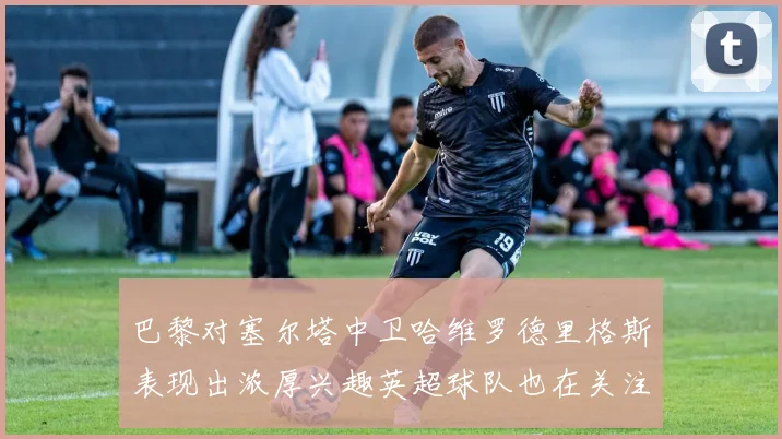 巴黎对塞尔塔中卫哈维罗德里格斯表现出浓厚兴趣英超球队也在关注他