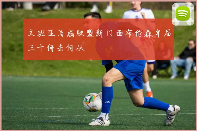 文班亚马成联盟新门面布伦森年届三十何去何从