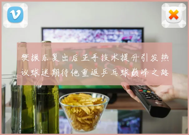 樊振东复出后正手技术提升引发热议球迷期待他重返乒乓球巅峰之路