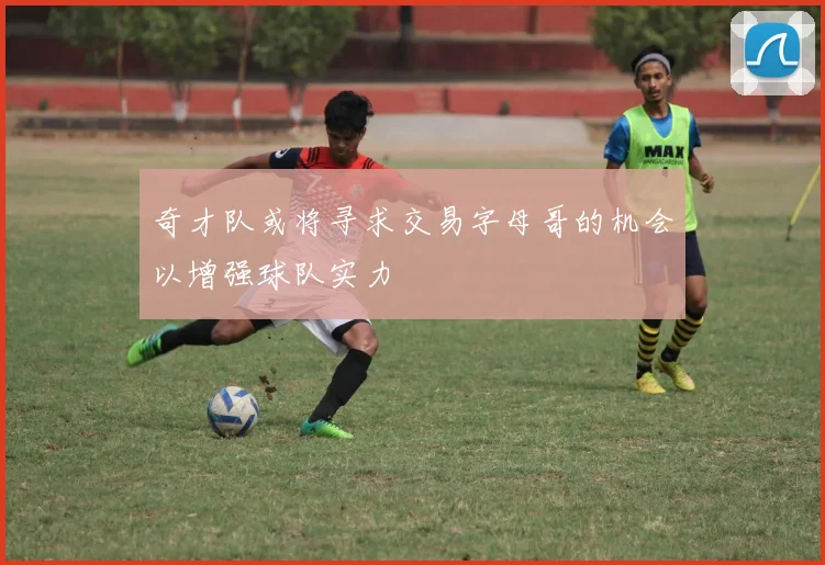 奇才队或将寻求交易字母哥的机会以增强球队实力
