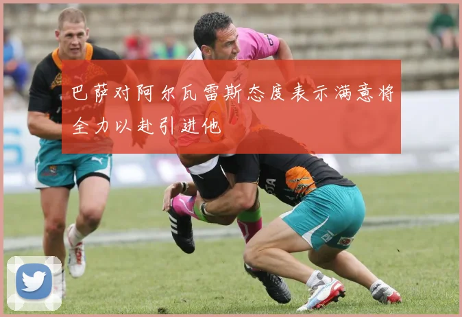 巴萨对阿尔瓦雷斯态度表示满意将全力以赴引进他