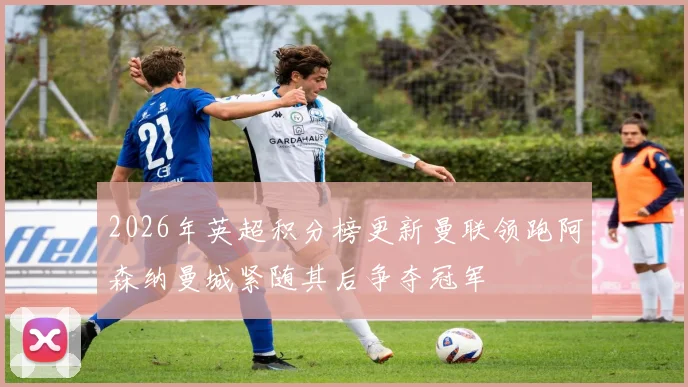 2026年英超积分榜更新曼联领跑阿森纳曼城紧随其后争夺冠军