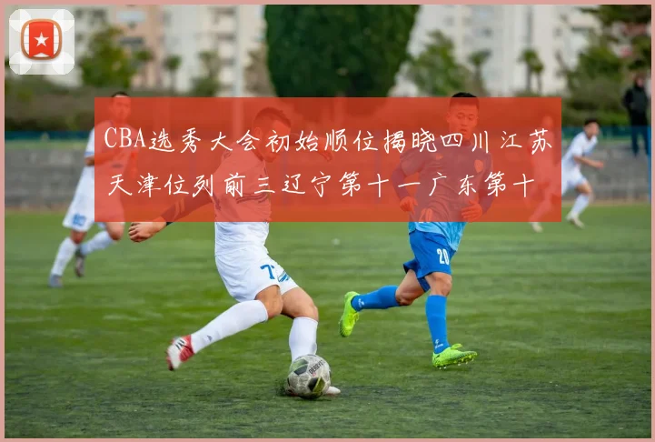 CBA选秀大会初始顺位揭晓四川江苏天津位列前三辽宁第十一广东第十六