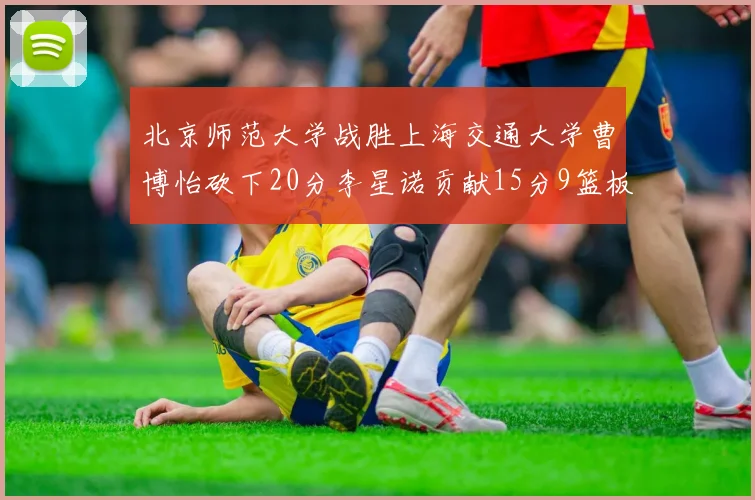 北京师范大学战胜上海交通大学曹博怡砍下20分李星诺贡献15分9篮板马天雨表现出色