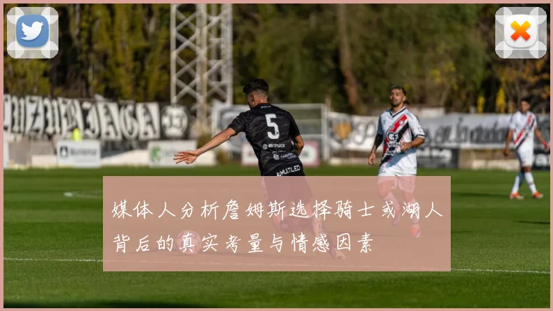 媒体人分析詹姆斯选择骑士或湖人背后的真实考量与情感因素