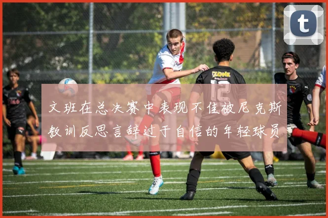 文班在总决赛中表现不佳被尼克斯教训反思言辞过于自信的年轻球员成长之路