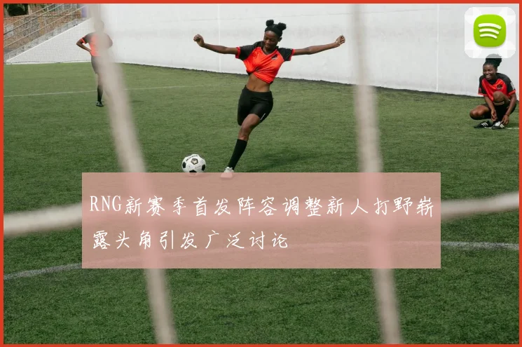 RNG新赛季首发阵容调整新人打野崭露头角引发广泛讨论