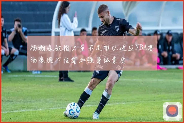杨瀚森被指力量不足难以适应NBA赛场表现不佳需加强身体素质