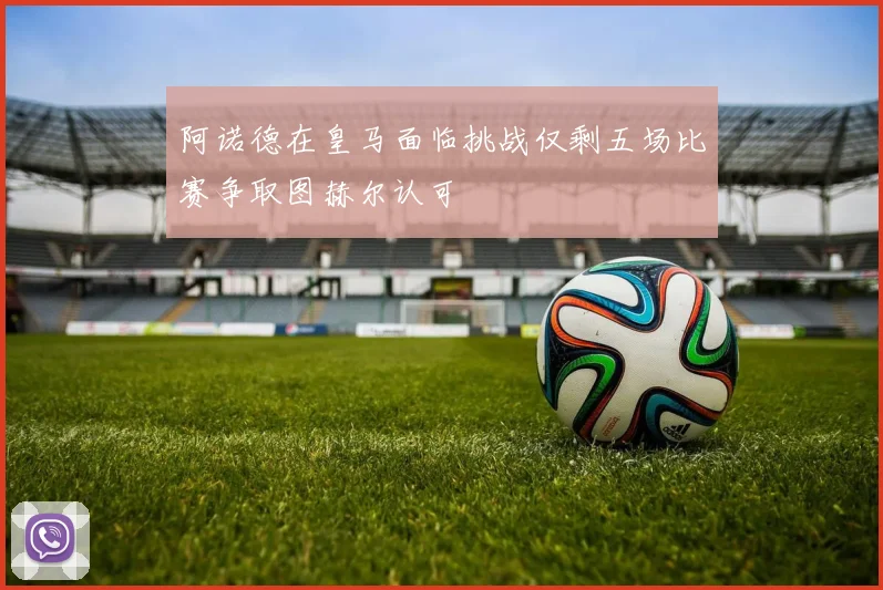 阿诺德在皇马面临挑战仅剩五场比赛争取图赫尔认可