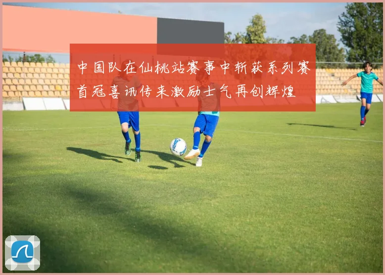 中国队在仙桃站赛事中斩获系列赛首冠喜讯传来激励士气再创辉煌