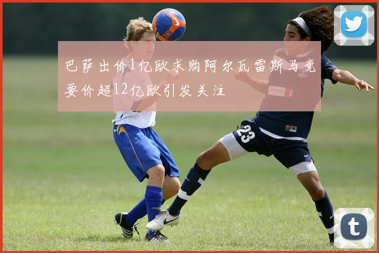 巴萨出价1亿欧求购阿尔瓦雷斯马竞要价超12亿欧引发关注