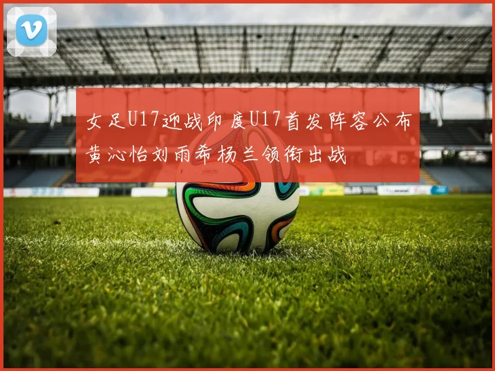 女足U17迎战印度U17首发阵容公布黄沁怡刘雨希杨兰领衔出战