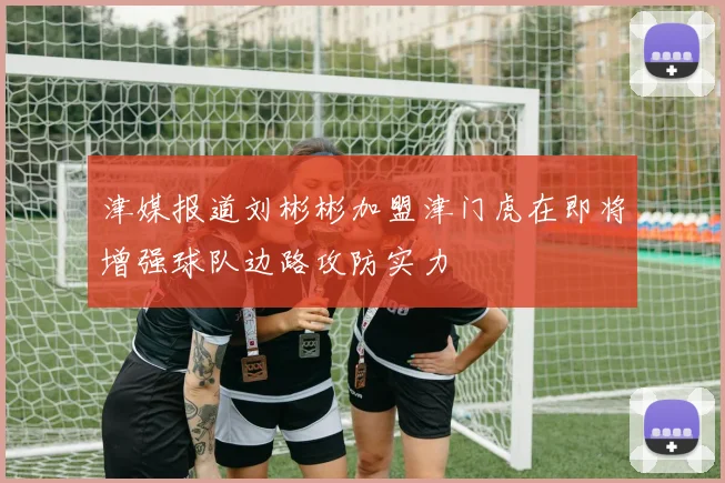津媒报道刘彬彬加盟津门虎在即将增强球队边路攻防实力