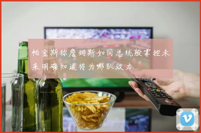 帕金斯称詹姆斯如同总统般掌控未来明确知道将为哪队效力