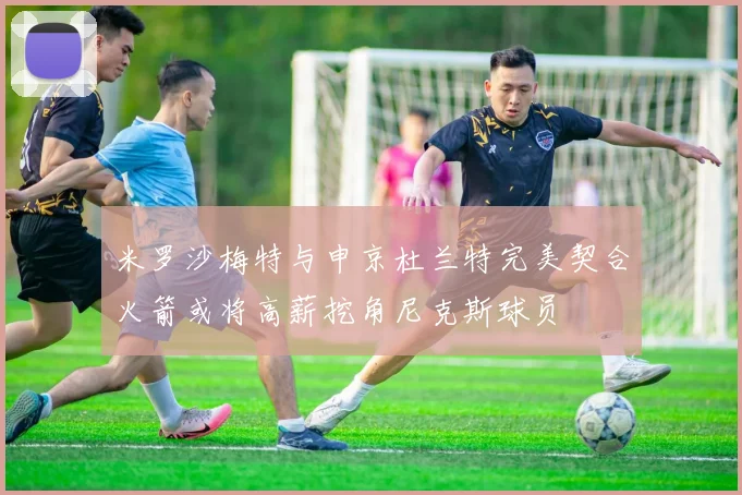 米罗沙梅特与申京杜兰特完美契合火箭或将高薪挖角尼克斯球员