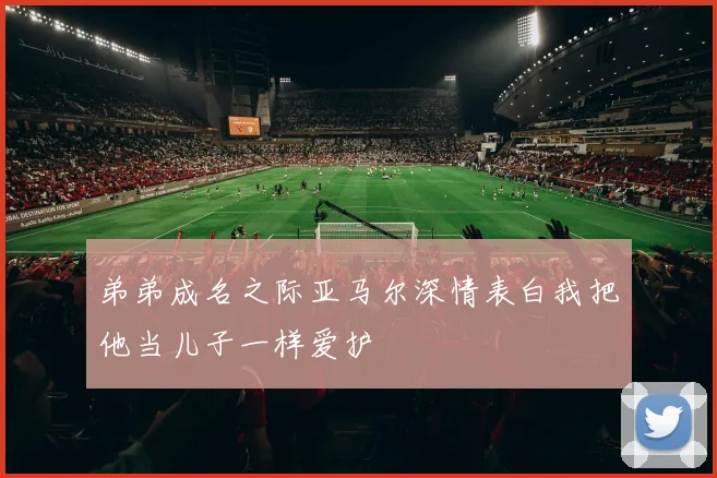 弟弟成名之际亚马尔深情表白我把他当儿子一样爱护