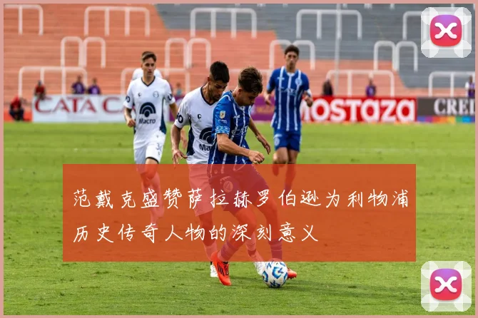 范戴克盛赞萨拉赫罗伯逊为利物浦历史传奇人物的深刻意义