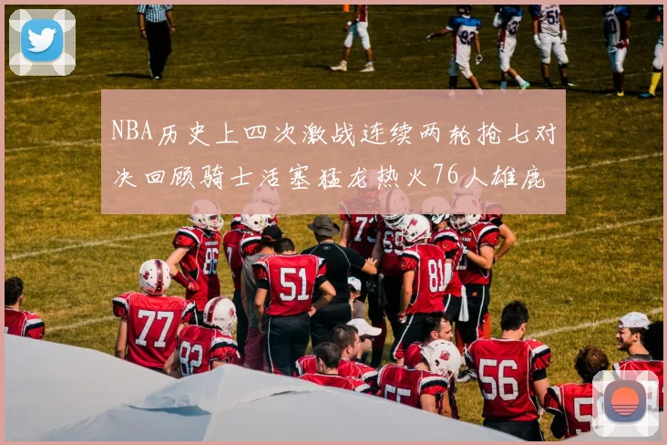 NBA历史上四次激战连续两轮抢七对决回顾骑士活塞猛龙热火76人雄鹿子弹马刺