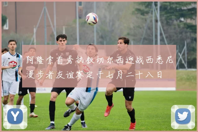 阿隆索首秀执教切尔西迎战西悉尼漫步者友谊赛定于七月二十八日