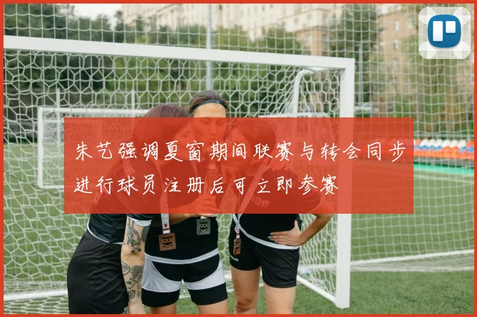 朱艺强调夏窗期间联赛与转会同步进行球员注册后可立即参赛
