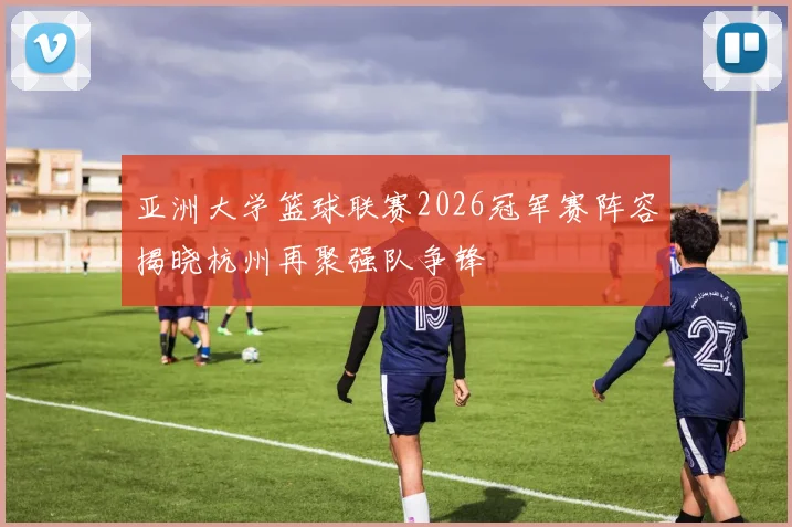 亚洲大学篮球联赛2026冠军赛阵容揭晓杭州再聚强队争锋