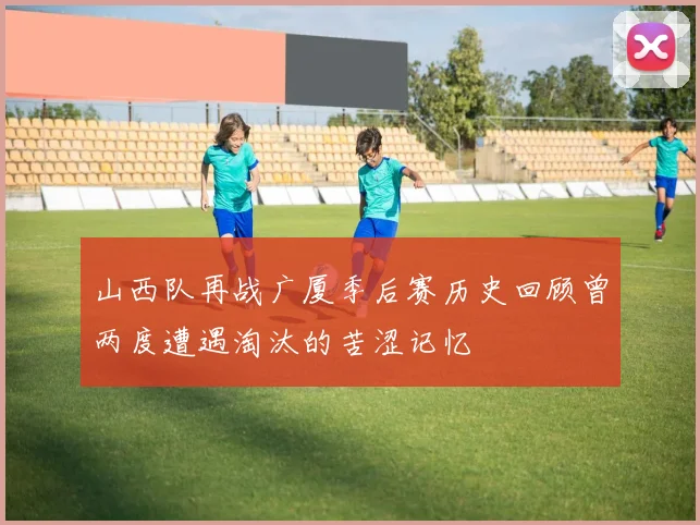 山西队再战广厦季后赛历史回顾曾两度遭遇淘汰的苦涩记忆