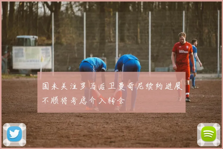 国米关注罗马后卫曼奇尼续约进展不顺将考虑介入转会