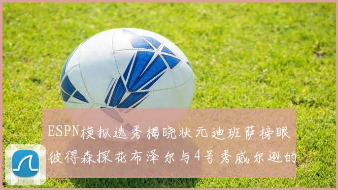 ESPN模拟选秀揭晓状元迪班萨榜眼彼得森探花布泽尔与4号秀威尔逊的精彩表现