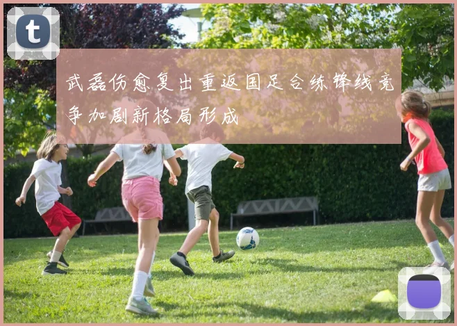武磊伤愈复出重返国足合练锋线竞争加剧新格局形成