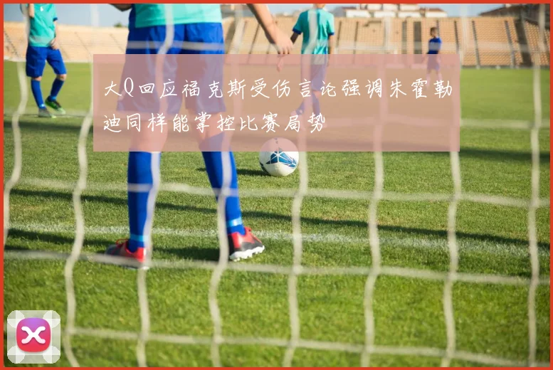 大Q回应福克斯受伤言论强调朱霍勒迪同样能掌控比赛局势