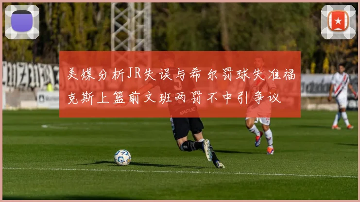 美媒分析JR失误与希尔罚球失准福克斯上篮前文班两罚不中引争议