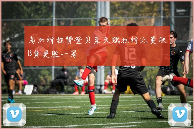 乌加特称赞登贝莱天赋独特比曼联B费更胜一筹