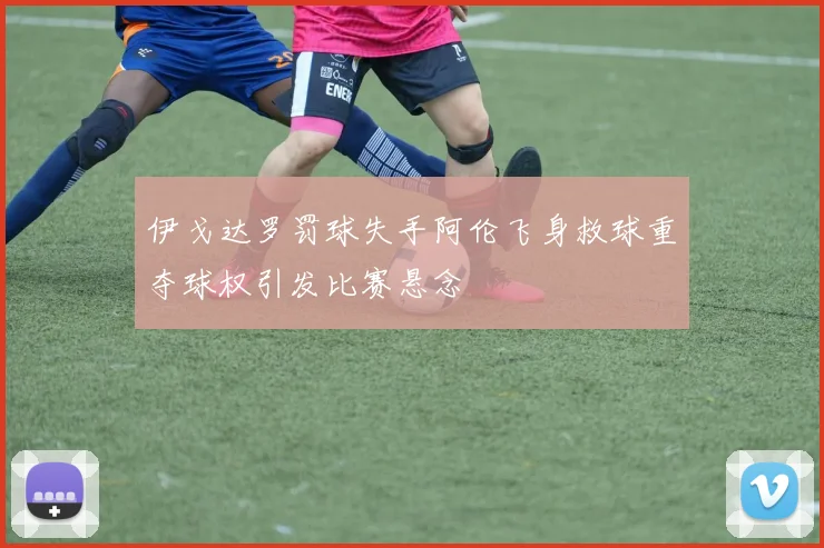 伊戈达罗罚球失手阿伦飞身救球重夺球权引发比赛悬念