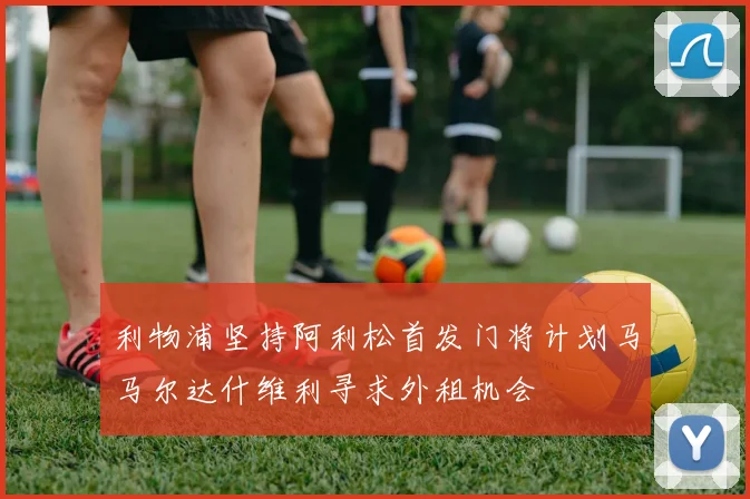 利物浦坚持阿利松首发门将计划马马尔达什维利寻求外租机会