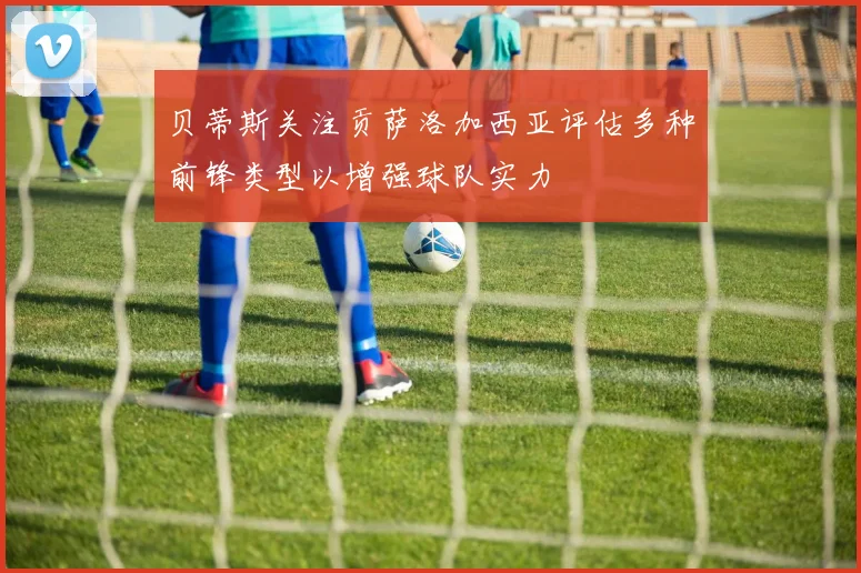 贝蒂斯关注贡萨洛加西亚评估多种前锋类型以增强球队实力