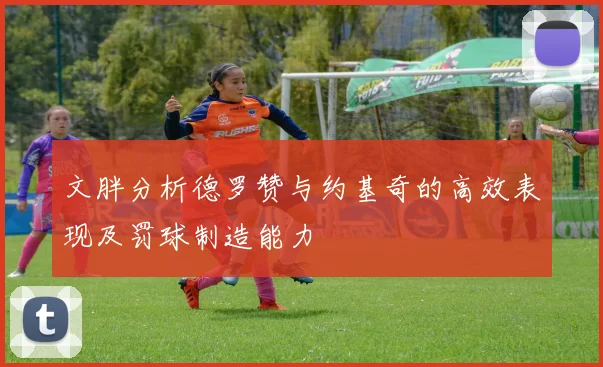 文胖分析德罗赞与约基奇的高效表现及罚球制造能力